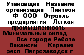 Упаковщик › Название организации ­ Пантеон-Ф, ООО › Отрасль предприятия ­ Легкая промышленность › Минимальный оклад ­ 20 000 - Все города Работа » Вакансии   . Карелия респ.,Петрозаводск г.